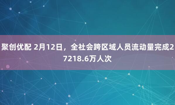 聚创优配 2月12日，全社会跨区域人员流动量完成27218.6万人次