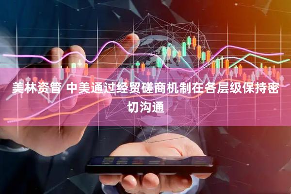 美林资管 中美通过经贸磋商机制在各层级保持密切沟通