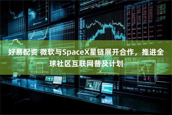 好易配资 微软与SpaceX星链展开合作，推进全球社区互联网普及计划