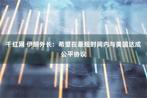 千红网 伊朗外长：希望在最短时间内与美国达成公平协议