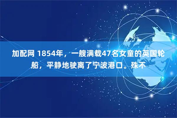 加配网 1854年，一艘满载47名女童的英国轮船，平静地驶离了宁波港口。殊不