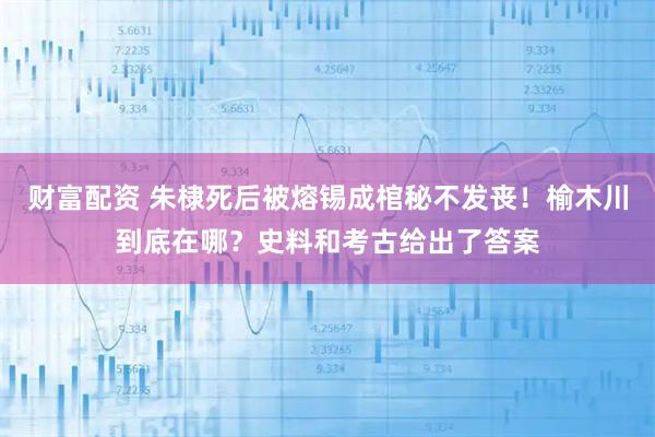 财富配资 朱棣死后被熔锡成棺秘不发丧！榆木川到底在哪？史料和考古给出了答案