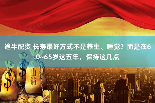 途牛配资 长寿最好方式不是养生、睡觉？而是在60~65岁这五年，保持这几点