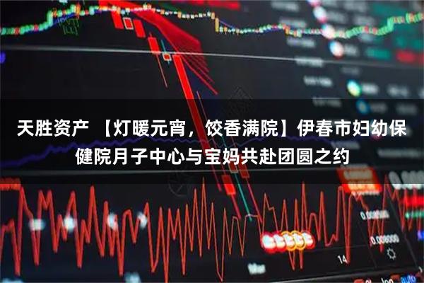 天胜资产 【灯暖元宵，饺香满院】伊春市妇幼保健院月子中心与宝妈共赴团圆之约