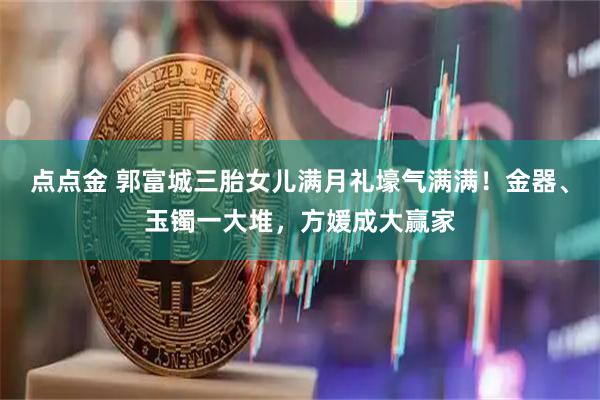 点点金 郭富城三胎女儿满月礼壕气满满！金器、玉镯一大堆，方媛成大赢家