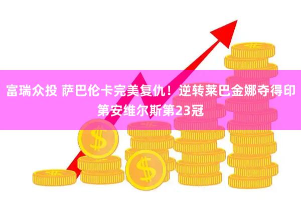 富瑞众投 萨巴伦卡完美复仇！逆转莱巴金娜夺得印第安维尔斯第23冠