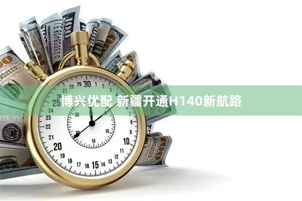 博兴优配 新疆开通H140新航路