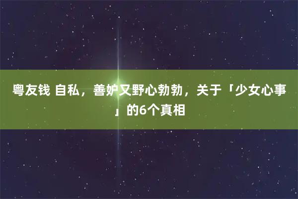 粤友钱 自私，善妒又野心勃勃，关于「少女心事」的6个真相
