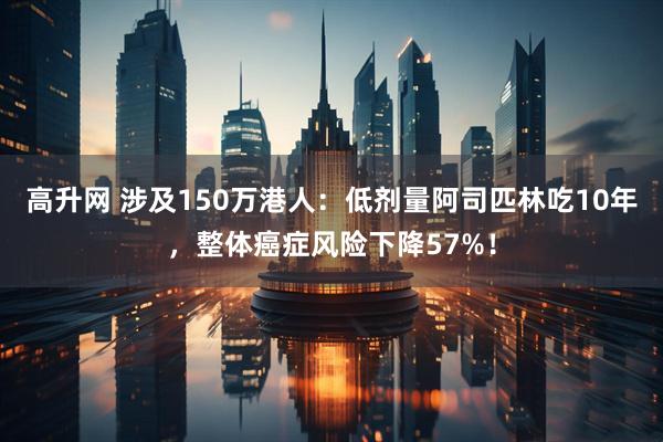高升网 涉及150万港人：低剂量阿司匹林吃10年，整体癌症风险下降57%！