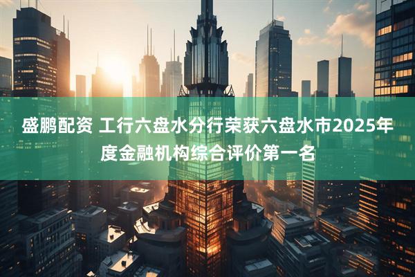 盛鹏配资 工行六盘水分行荣获六盘水市2025年度金融机构综合评价第一名