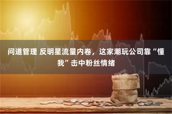 问道管理 反明星流量内卷，这家潮玩公司靠“懂我”击中粉丝情绪