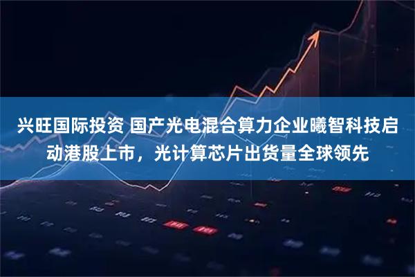 兴旺国际投资 国产光电混合算力企业曦智科技启动港股上市，光计算芯片出货量全球领先
