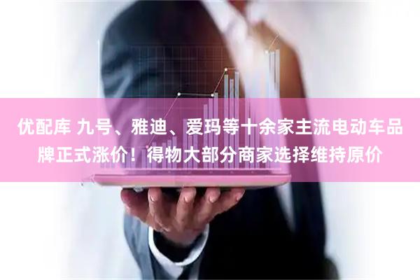 优配库 九号、雅迪、爱玛等十余家主流电动车品牌正式涨价！得物大部分商家选择维持原价