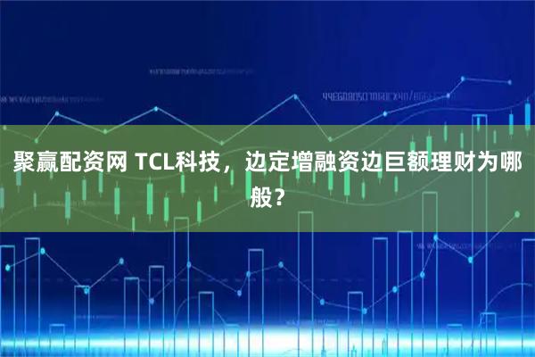 聚赢配资网 TCL科技，边定增融资边巨额理财为哪般？