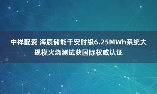 中祥配资 海辰储能千安时级6.25MWh系统大规模火烧测试获国际权威认证
