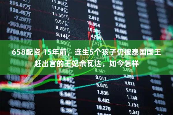 658配资 15年前，连生5个孩子仍被泰国国王赶出宫的王妃余瓦达，如今怎样