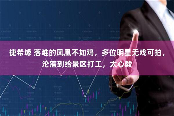 捷希缘 落难的凤凰不如鸡，多位明星无戏可拍，沦落到给景区打工，太心酸
