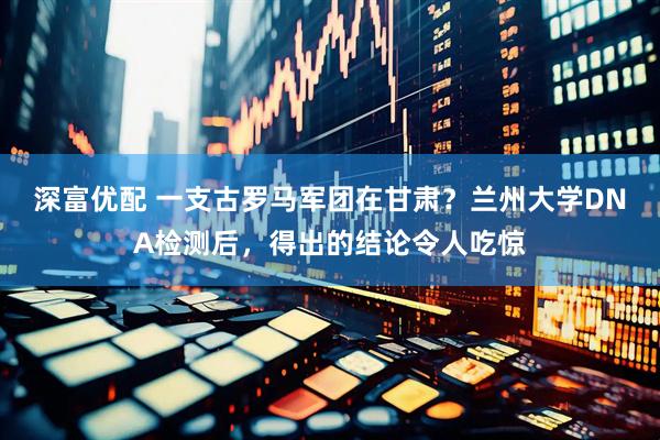 深富优配 一支古罗马军团在甘肃？兰州大学DNA检测后，得出的结论令人吃惊