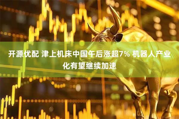 开源优配 津上机床中国午后涨超7% 机器人产业化有望继续加速