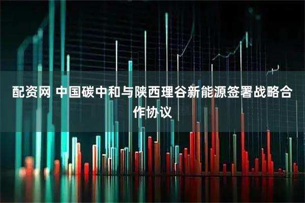配资网 中国碳中和与陕西理谷新能源签署战略合作协议