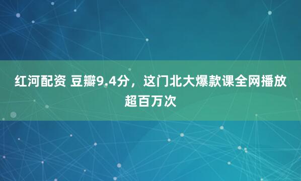 红河配资 豆瓣9.4分，这门北大爆款课全网播放超百万次