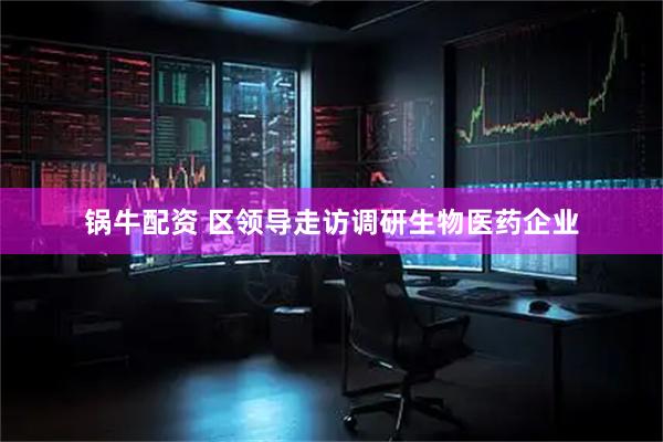 锅牛配资 区领导走访调研生物医药企业