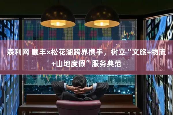 森利网 顺丰×松花湖跨界携手，树立“文旅+物流+山地度假”服务典范