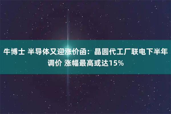牛博士 半导体又迎涨价函：晶圆代工厂联电下半年调价 涨幅最高或达15%