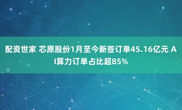配资世家 芯原股份1月至今新签订单45.16亿元 AI算力订单占比超85%