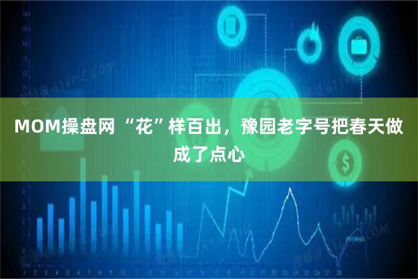 MOM操盘网 “花”样百出，豫园老字号把春天做成了点心