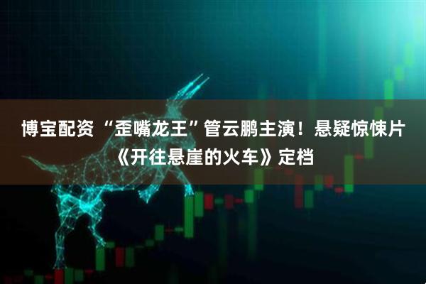 博宝配资 “歪嘴龙王”管云鹏主演！悬疑惊悚片《开往悬崖的火车》定档