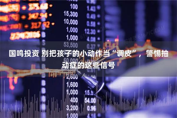 国鸣投资 别把孩子的小动作当“调皮”,警惕抽动症的这些信号