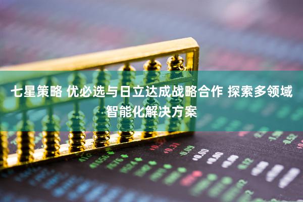 七星策略 优必选与日立达成战略合作 探索多领域智能化解决方案