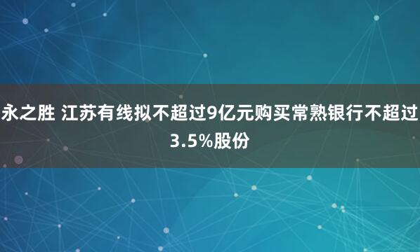 永之胜 江苏有线拟不超过9亿元购买常熟银行不超过3.5%股份