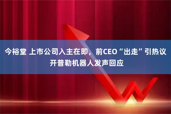 今裕堂 上市公司入主在即，前CEO“出走”引热议 开普勒机器人发声回应