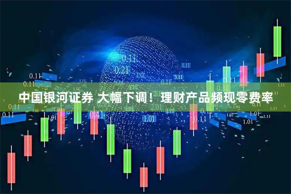 中国银河证券 大幅下调！理财产品频现零费率