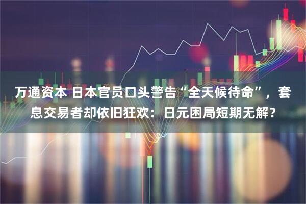 万通资本 日本官员口头警告“全天候待命”，套息交易者却依旧狂欢：日元困局短期无解？