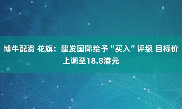 博牛配资 花旗：建发国际给予“买入”评级 目标价上调至18.8港元