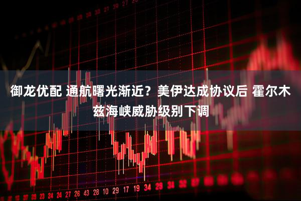 御龙优配 通航曙光渐近？美伊达成协议后 霍尔木兹海峡威胁级别下调