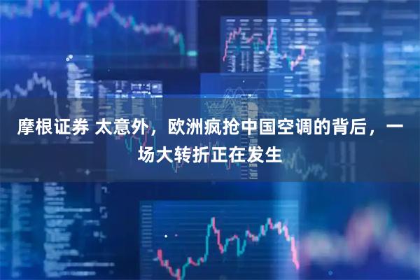 摩根证券 太意外，欧洲疯抢中国空调的背后，一场大转折正在发生