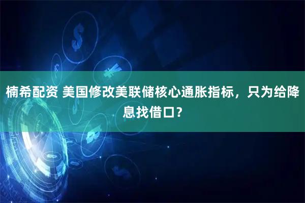 楠希配资 美国修改美联储核心通胀指标，只为给降息找借口？