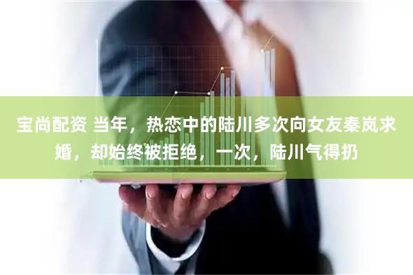 宝尚配资 当年，热恋中的陆川多次向女友秦岚求婚，却始终被拒绝，一次，陆川气得扔
