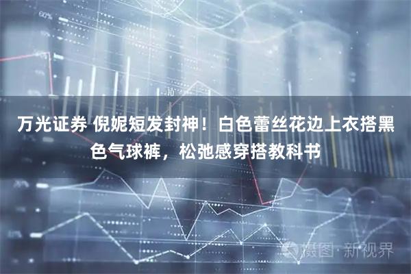 万光证券 倪妮短发封神！白色蕾丝花边上衣搭黑色气球裤，松弛感穿搭教科书