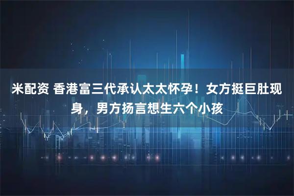 米配资 香港富三代承认太太怀孕！女方挺巨肚现身，男方扬言想生六个小孩