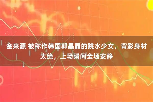 金来源 被称作韩国郭晶晶的跳水少女，背影身材太绝，上场瞬间全场安静