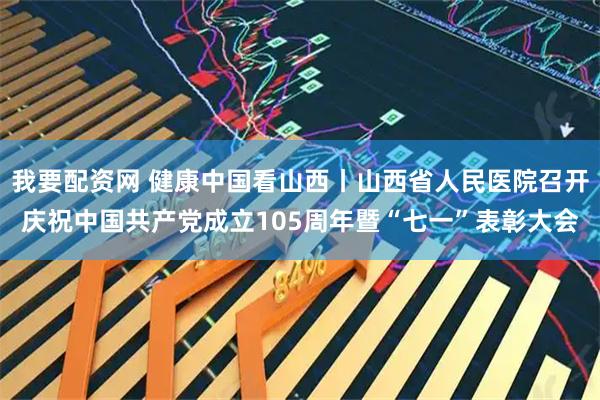 我要配资网 健康中国看山西丨山西省人民医院召开庆祝中国共产党成立105周年暨“七一”表彰大会