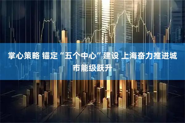 掌心策略 锚定“五个中心”建设 上海奋力推进城市能级跃升