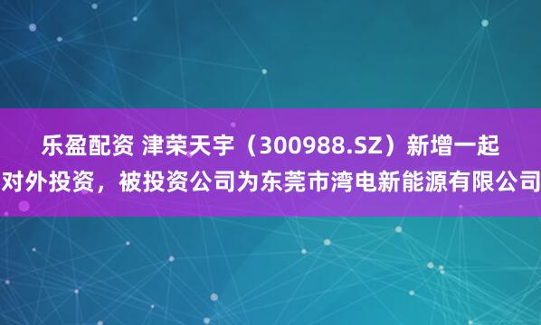 乐盈配资 津荣天宇（300988.SZ）新增一起对外投资，被投资公司为东莞市湾电新能源有限公司