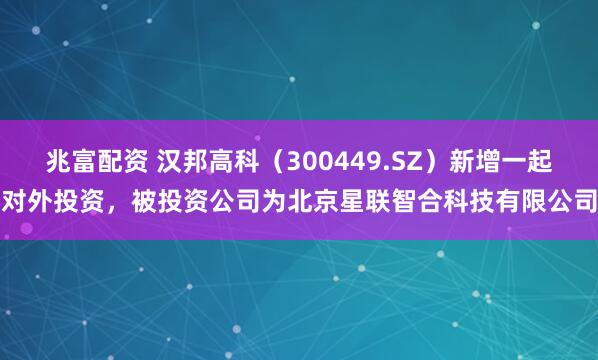 兆富配资 汉邦高科（300449.SZ）新增一起对外投资，被投资公司为北京星联智合科技有限公司