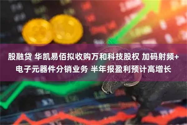 股融贷 华凯易佰拟收购万和科技股权 加码射频+电子元器件分销业务 半年报盈利预计高增长